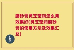 磨砂膏灵芝莹润怎么用效果好(灵芝莹润磨砂膏的使用方法及效果汇总)
