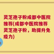 灵芝孢子粉成都中医院推荐(成都中医院推荐灵芝孢子粉，助提升免疫力)