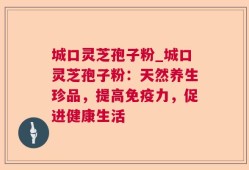 城口灵芝孢子粉_城口灵芝孢子粉：天然养生珍品，提高免疫力，促进健康生活