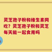 灵芝孢子粉和维生素同吃？灵芝孢子粉和灵芝每天能一起食用吗