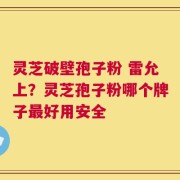 灵芝破壁孢子粉 雷允上？灵芝孢子粉哪个牌子最好用安全