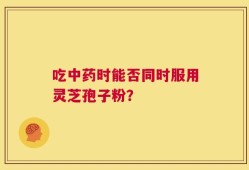 吃中药时能否同时服用灵芝孢子粉？