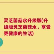 灵芝菌菇水升级版(升级版灵芝菌菇水，享受更健康的生活)