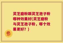 灵芝磨粉跟灵芝孢子粉哪种效果好(灵芝磨粉与灵芝孢子粉，哪个效果更好？)