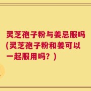 灵芝孢子粉与姜忌服吗(灵芝孢子粉和姜可以一起服用吗？)