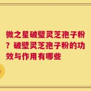 微之星破璧灵芝孢子粉？破壁灵芝孢子粉的功效与作用有哪些