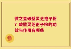 微之星破璧灵芝孢子粉？破壁灵芝孢子粉的功效与作用有哪些