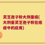 灵芝孢子粉大剂量癌(大剂量灵芝孢子粉在癌症中的应用)