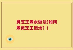 灵芝王煮水做法(如何煮灵芝王泡水？)