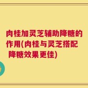 肉桂加灵芝辅助降糖的作用(肉桂与灵芝搭配 降糖效果更佳)
