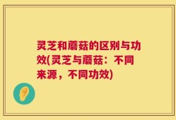 灵芝和蘑菇的区别与功效(灵芝与蘑菇：不同来源，不同功效)