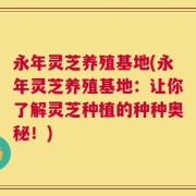 永年灵芝养殖基地(永年灵芝养殖基地：让你了解灵芝种植的种种奥秘！)