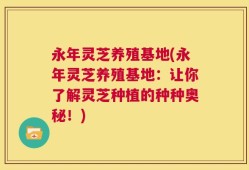永年灵芝养殖基地(永年灵芝养殖基地：让你了解灵芝种植的种种奥秘！)