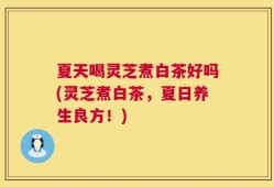 夏天喝灵芝煮白茶好吗(灵芝煮白茶，夏日养生良方！)