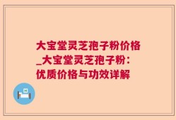 大宝堂灵芝孢子粉价格_大宝堂灵芝孢子粉：优质价格与功效详解