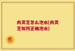 肉灵芝怎么泡水(肉灵芝如何正确泡水)