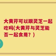 大黄芹可以跟灵芝一起吃吗(大黄芹与灵芝能否一起食用？)