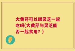 大黄芹可以跟灵芝一起吃吗(大黄芹与灵芝能否一起食用？)