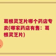 葛根灵芝片哪个药店专卖(哪家药店有售：葛根灵芝片)