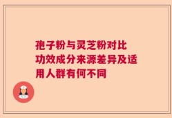 孢子粉与灵芝粉对比 功效成分来源差异及适用人群有何不同