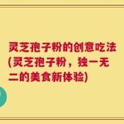 灵芝孢子粉的创意吃法(灵芝孢子粉，独一无二的美食新体验)