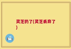 灵芝扔了(灵芝丢弃了)