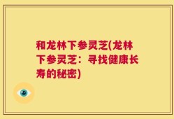 和龙林下参灵芝(龙林下参灵芝：寻找健康长寿的秘密)