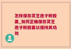 怎样保存灵芝孢子粉胶囊_如何正确保存灵芝孢子粉胶囊以保持其功效