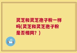 灵芝和灵芝孢子粉一样吗(灵芝和灵芝孢子粉是否相同？)
