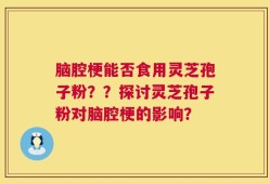 脑腔梗能否食用灵芝孢子粉？？探讨灵芝孢子粉对脑腔梗的影响？