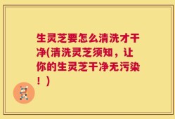 生灵芝要怎么清洗才干净(清洗灵芝须知，让你的生灵芝干净无污染！)