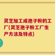 灵芝加工成孢子粉的工厂(灵芝孢子粉工厂生产方法及特点)