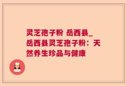 灵芝孢子粉 岳西县_岳西县灵芝孢子粉：天然养生珍品与健康