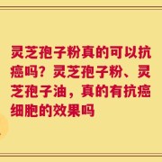 灵芝孢子粉真的可以抗癌吗？灵芝孢子粉、灵芝孢子油，真的有抗癌细胞的效果吗