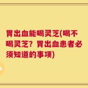 胃出血能喝灵芝(喝不喝灵芝？胃出血患者必须知道的事项)