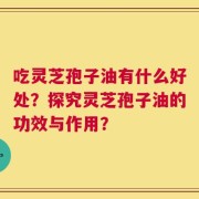 吃灵芝孢子油有什么好处？探究灵芝孢子油的功效与作用？
