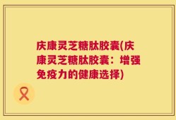 庆康灵芝糖肽胶囊(庆康灵芝糖肽胶囊：增强免疫力的健康选择)