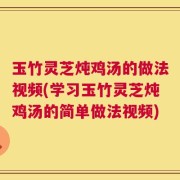 玉竹灵芝炖鸡汤的做法视频(学习玉竹灵芝炖鸡汤的简单做法视频)