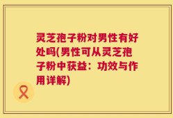 灵芝孢子粉对男性有好处吗(男性可从灵芝孢子粉中获益：功效与作用详解)