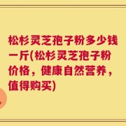 松杉灵芝孢子粉多少钱一斤(松杉灵芝孢子粉价格，健康自然营养，值得购买)