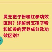 灵芝孢子粉和红参功效区别？详解灵芝孢子粉和红参的营养成分及功效区别？