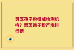 灵芝孢子粉权威检测机构？灵芝孢子粉产地排行榜