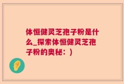 体恒健灵芝孢子粉是什么_探索体恒健灵芝孢子粉的奥秘：)