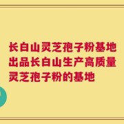 长白山灵芝孢子粉基地出品长白山生产高质量灵芝孢子粉的基地