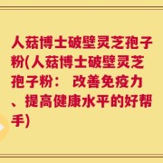 人菇博士破壁灵芝孢子粉(人菇博士破壁灵芝孢子粉： 改善免疫力、提高健康水平的好帮手)