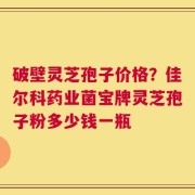 破壁灵芝孢子价格？佳尔科药业菌宝牌灵芝孢子粉多少钱一瓶