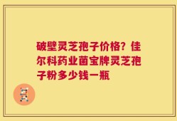 破壁灵芝孢子价格？佳尔科药业菌宝牌灵芝孢子粉多少钱一瓶