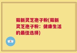 茹新灵芝孢子粉(茹新灵芝孢子粉：健康生活的最佳选择)