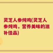 灵芝人参炖鸡(灵芝人参炖鸡，营养美味的滋补佳品)
