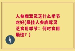 人参鹿茸灵芝什么季节吃好(最佳人参鹿茸灵芝食用季节：何时食用最佳？)
